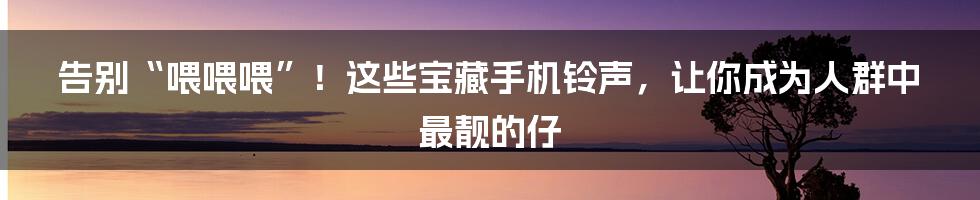 告别“喂喂喂”！这些宝藏手机铃声，让你成为人群中最靓的仔