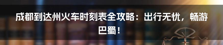 成都到达州火车时刻表全攻略:出行无忧,畅游巴蜀!