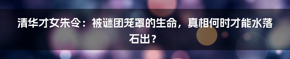 清华才女朱令:被谜团笼罩的生命,真相何时才能水落石出?