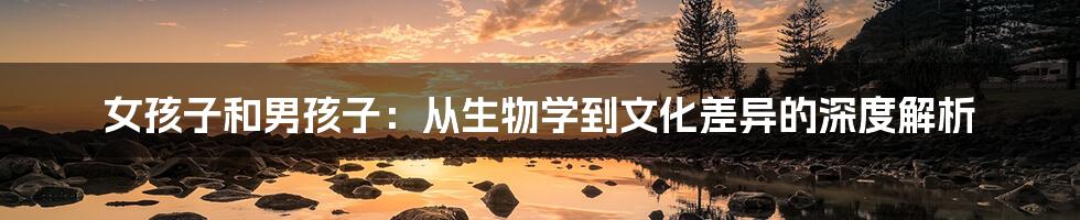 女孩子和男孩子:从生物学到文化差异的深度解析