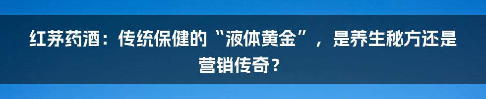 红茅药酒:传统保健的“液体黄金”,是养生秘方还是营销传奇?
