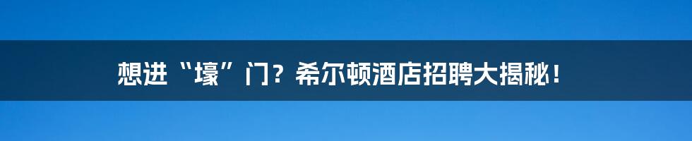 想进“壕”门?希尔顿酒店招聘大揭秘!