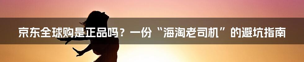 京东全球购是正品吗?一份“海淘老司机”的避坑指南