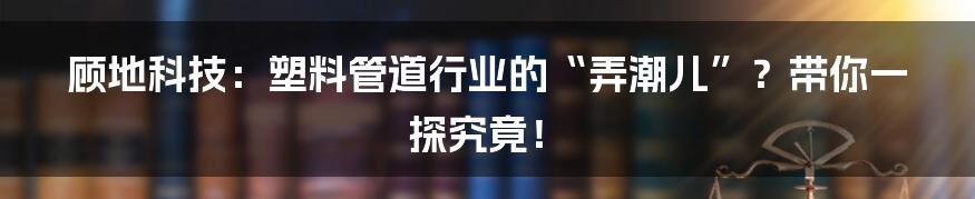 顾地科技:塑料管道行业的“弄潮儿”?带你一探究竟!
