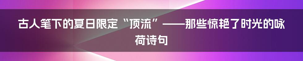 古人笔下的夏日限定“顶流”——那些惊艳了时光的咏荷诗句