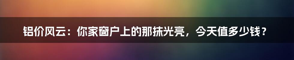 铝价风云:你家窗户上的那抹光亮,今天值多少钱?