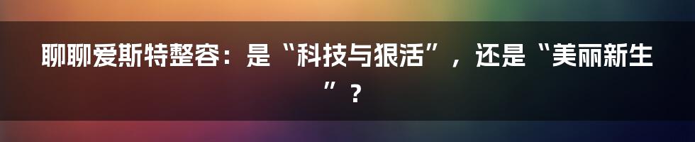 聊聊爱斯特整容:是“科技与狠活”,还是“美丽新生”?