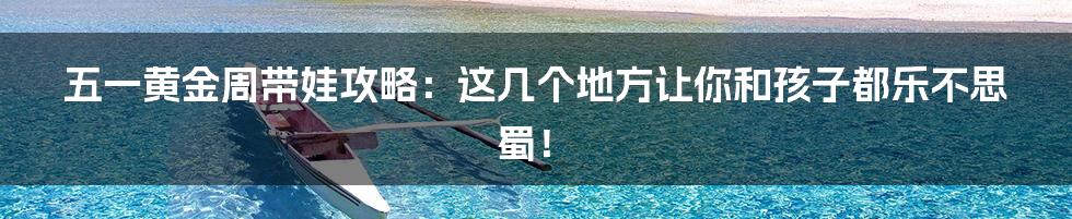 五一黄金周带娃攻略：这几个地方让你和孩子都乐不思蜀！
