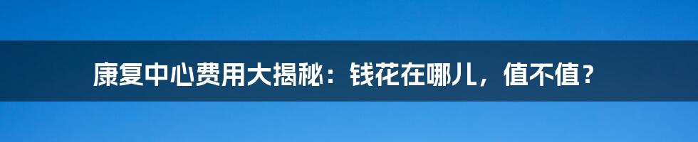 康复中心费用大揭秘：钱花在哪儿，值不值？