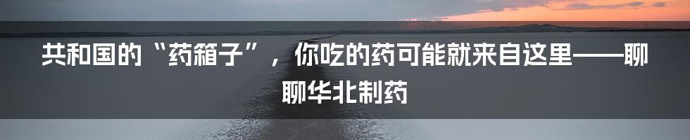 共和国的“药箱子”,你吃的药可能就来自这里——聊聊华北制药