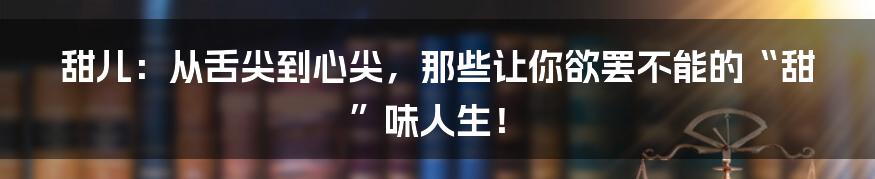 甜儿：从舌尖到心尖，那些让你欲罢不能的“甜”味人生！