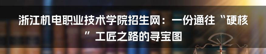 浙江机电职业技术学院招生网:一份通往“硬核”工匠之路的寻宝图
