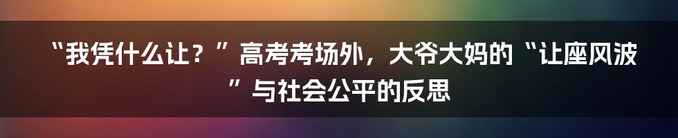 “我凭什么让?”高考考场外,大爷大妈的“让座风波”与社会公平的反思