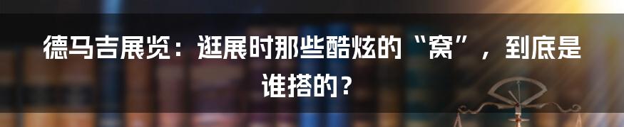 德马吉展览:逛展时那些酷炫的“窝”,到底是谁搭的?