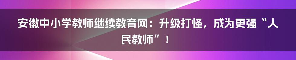 安徽中小学教师继续教育网:升级打怪,成为更强“人民教师”!