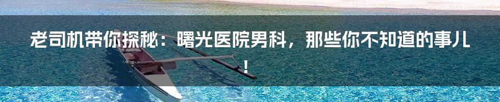 老司机带你探秘：曙光医院男科，那些你不知道的事儿！