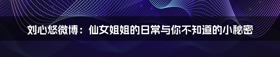 刘心悠微博：仙女姐姐的日常与你不知道的小秘密