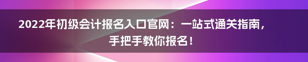2022年初级会计报名入口官网:一站式通关指南,手把手教你报名!