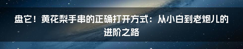 盘它!黄花梨手串的正确打开方式:从小白到老炮儿的进阶之路