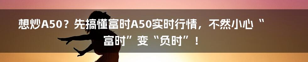 想炒A50？先搞懂富时A50实时行情，不然小心“富时”变“负时”！