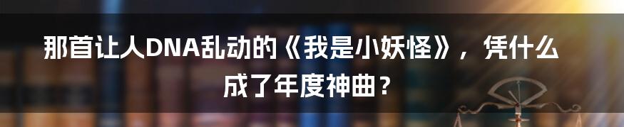 那首让人DNA乱动的《我是小妖怪》,凭什么成了年度神曲?