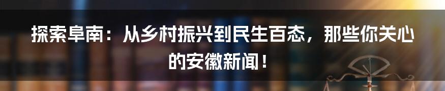 探索阜南:从乡村振兴到民生百态,那些你关心的安徽新闻!