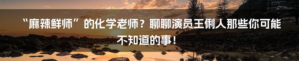 “麻辣鲜师”的化学老师？聊聊演员王俐人那些你可能不知道的事！