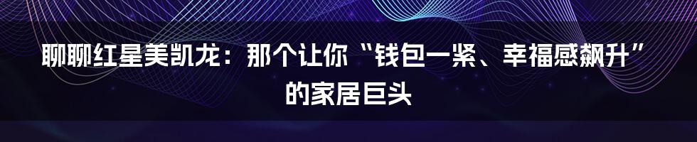 聊聊红星美凯龙：那个让你“钱包一紧、幸福感飙升”的家居巨头