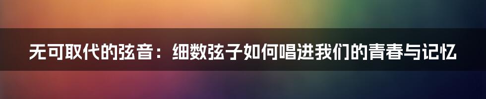 无可取代的弦音：细数弦子如何唱进我们的青春与记忆