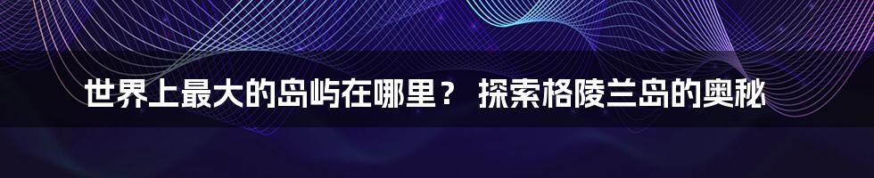 世界上最大的岛屿在哪里? 探索格陵兰岛的奥秘