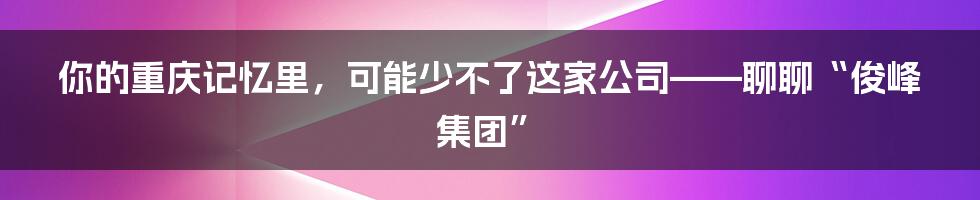 你的重庆记忆里，可能少不了这家公司——聊聊“俊峰集团”