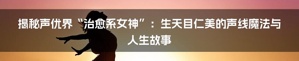揭秘声优界“治愈系女神”:生天目仁美的声线魔法与人生故事