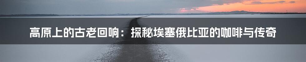 高原上的古老回响:探秘埃塞俄比亚的咖啡与传奇