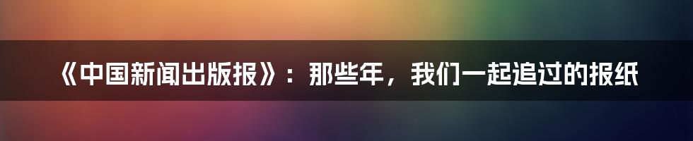 《中国新闻出版报》：那些年，我们一起追过的报纸