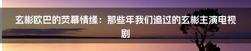 玄彬欧巴的荧幕情缘：那些年我们追过的玄彬主演电视剧