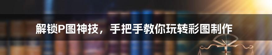 解锁P图神技，手把手教你玩转彩图制作