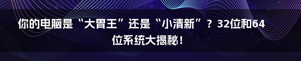 你的电脑是“大胃王”还是“小清新”?32位和64位系统大揭秘!
