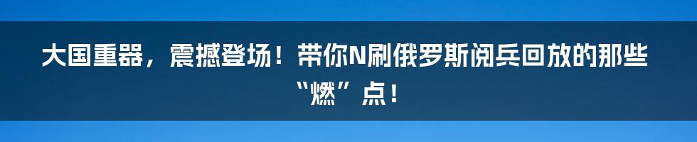 大国重器,震撼登场!带你N刷俄罗斯阅兵回放的那些“燃”点!