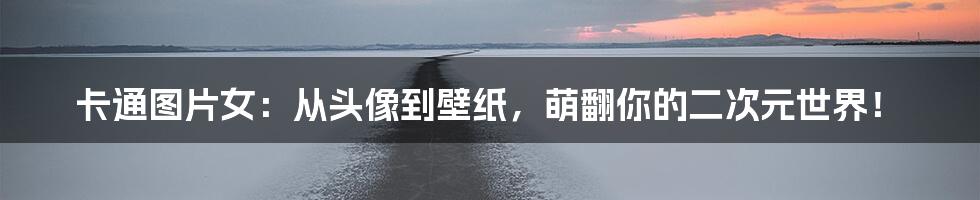 卡通图片女：从头像到壁纸，萌翻你的二次元世界！