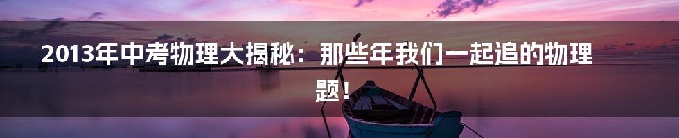 2013年中考物理大揭秘:那些年我们一起追的物理题!