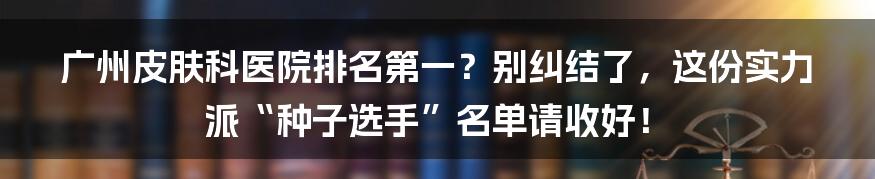 广州皮肤科医院排名第一?别纠结了,这份实力派“种子选手”名单请收好!