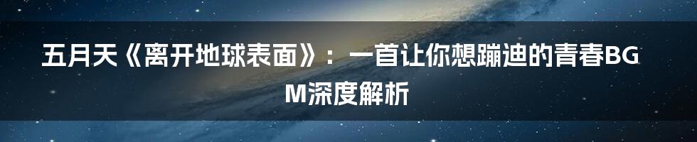 五月天《离开地球表面》:一首让你想蹦迪的青春BGM深度解析