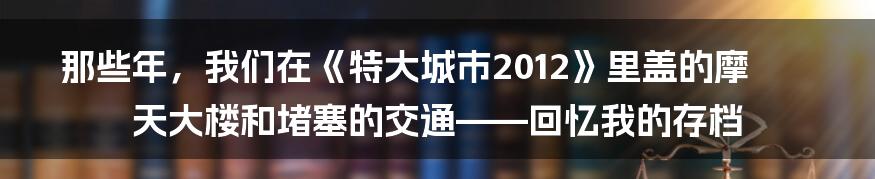 那些年,我们在《特大城市2012》里盖的摩天大楼和堵塞的交通——回忆我的存档