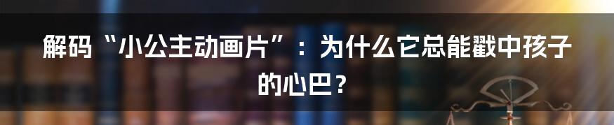 解码“小公主动画片”：为什么它总能戳中孩子的心巴？