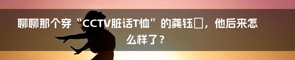 聊聊那个穿“CCTV脏话T恤”的龚钰犇，他后来怎么样了？