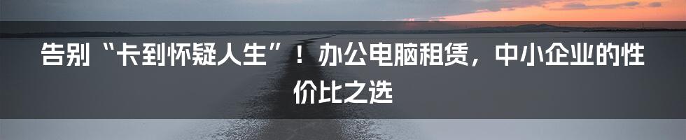 告别“卡到怀疑人生”!办公电脑租赁,中小企业的性价比之选