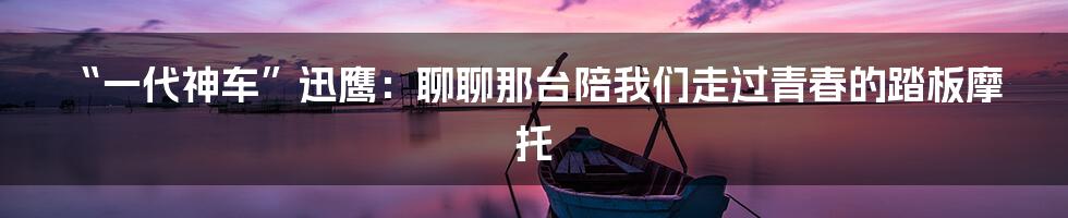 “一代神车”迅鹰:聊聊那台陪我们走过青春的踏板摩托