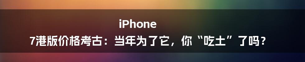 iPhone 7港版价格考古:当年为了它,你“吃土”了吗?