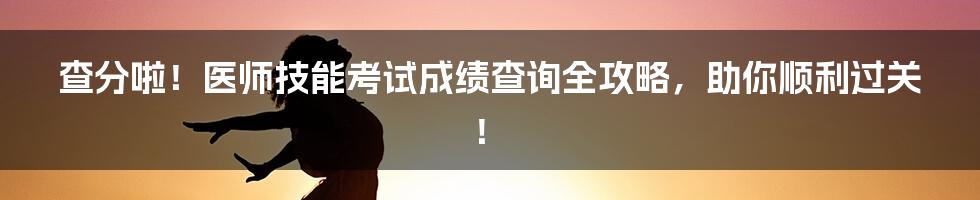 查分啦!医师技能考试成绩查询全攻略,助你顺利过关!