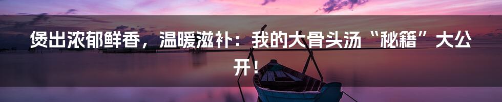煲出浓郁鲜香,温暖滋补:我的大骨头汤“秘籍”大公开!